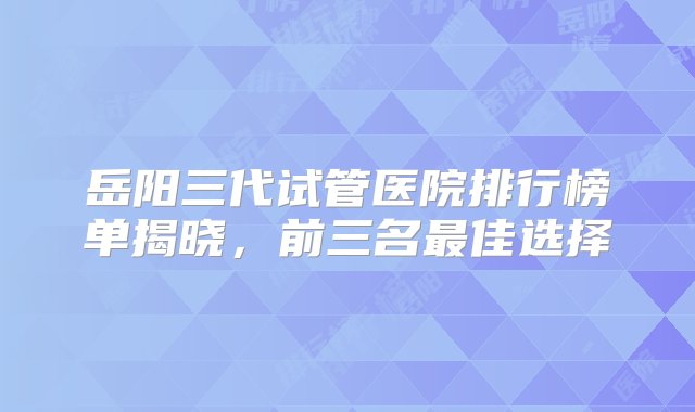 岳阳三代试管医院排行榜单揭晓，前三名最佳选择