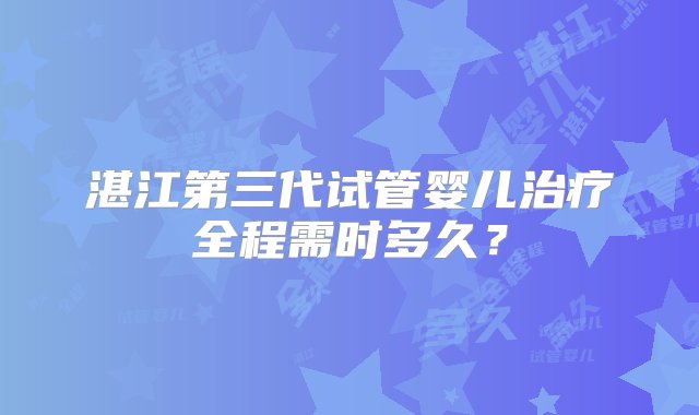 湛江第三代试管婴儿治疗全程需时多久？