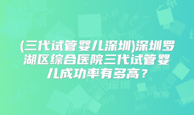 (三代试管婴儿深圳)深圳罗湖区综合医院三代试管婴儿成功率有多高？