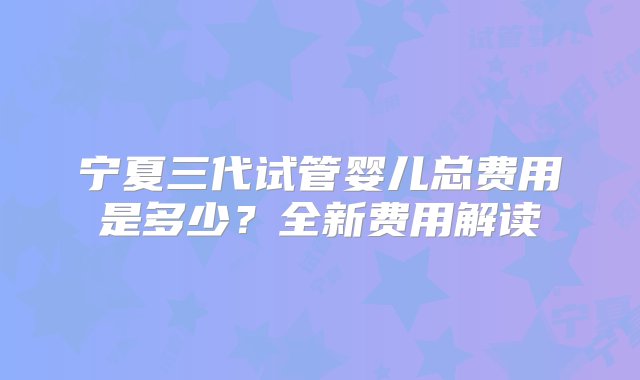 宁夏三代试管婴儿总费用是多少？全新费用解读