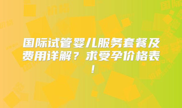 国际试管婴儿服务套餐及费用详解？求受孕价格表！