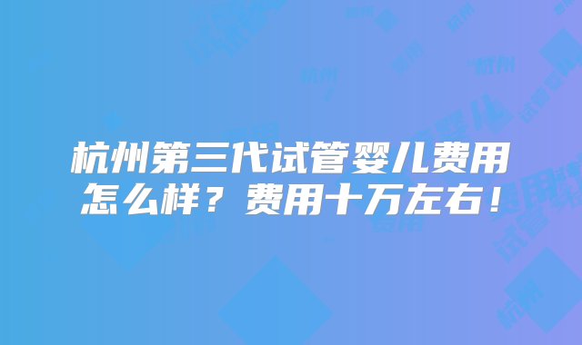 杭州第三代试管婴儿费用怎么样？费用十万左右！