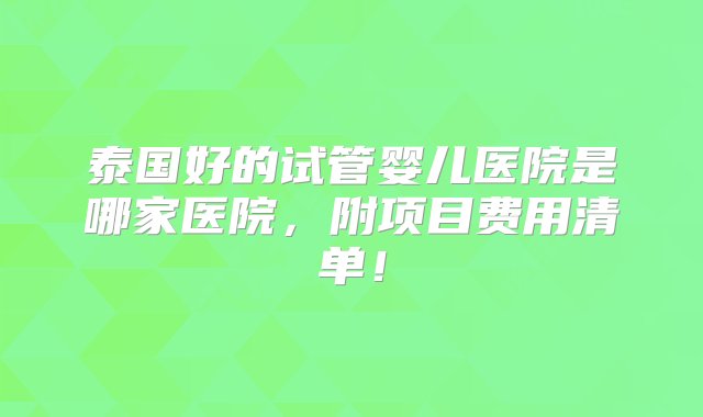 泰国好的试管婴儿医院是哪家医院，附项目费用清单！