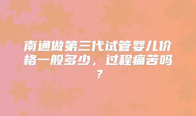 南通做第三代试管婴儿价格一般多少，过程痛苦吗？