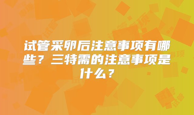 试管采卵后注意事项有哪些？三特需的注意事项是什么？