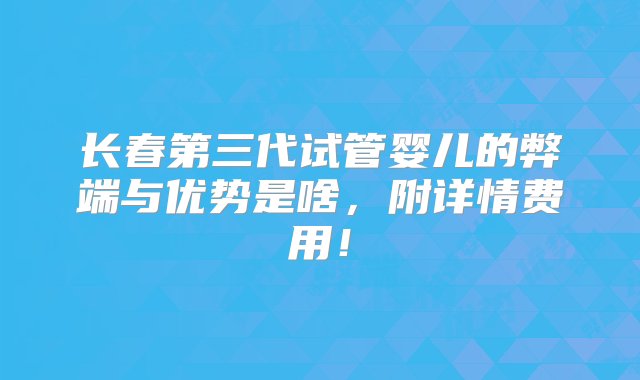 长春第三代试管婴儿的弊端与优势是啥，附详情费用！