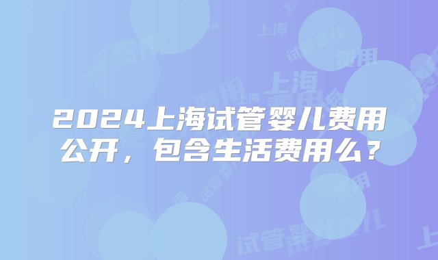 2024上海试管婴儿费用公开，包含生活费用么？