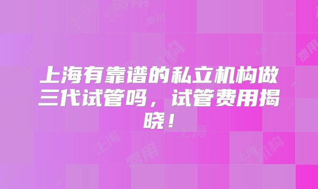 上海有靠谱的私立机构做三代试管吗，试管费用揭晓！