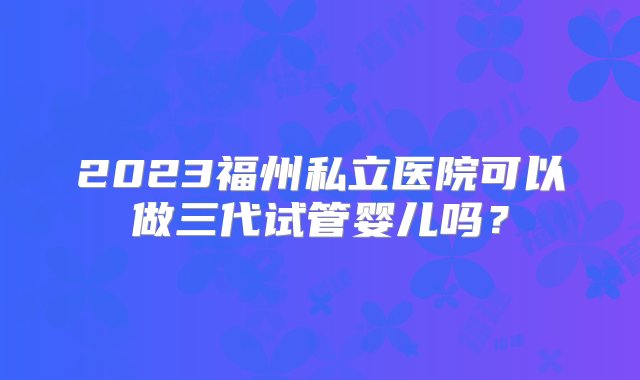 2023福州私立医院可以做三代试管婴儿吗？