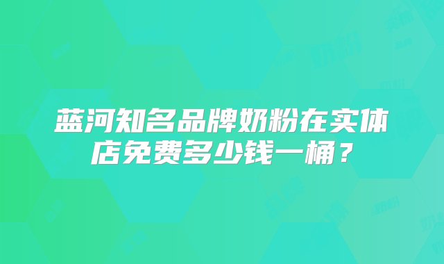 蓝河知名品牌奶粉在实体店免费多少钱一桶？