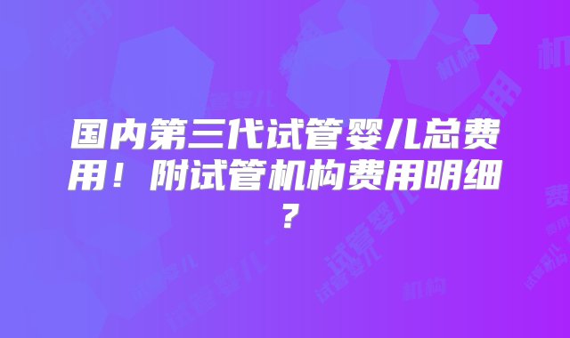 国内第三代试管婴儿总费用！附试管机构费用明细？