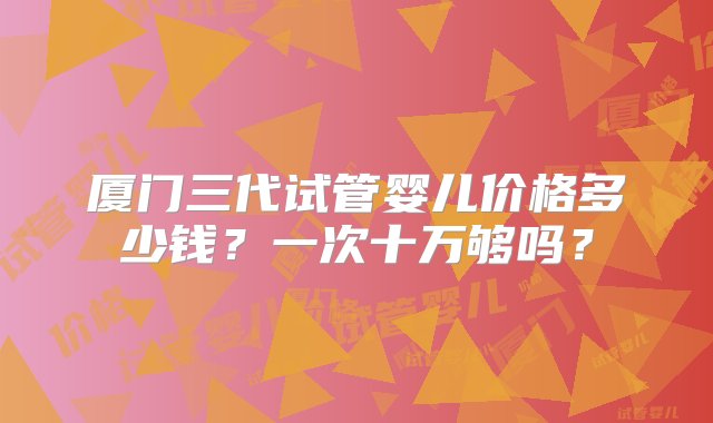 厦门三代试管婴儿价格多少钱？一次十万够吗？