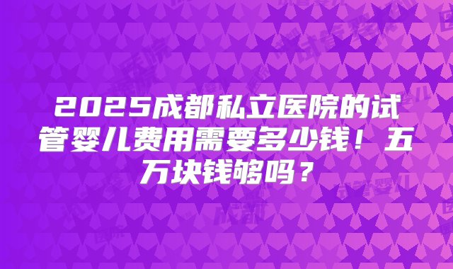 2025成都私立医院的试管婴儿费用需要多少钱！五万块钱够吗？