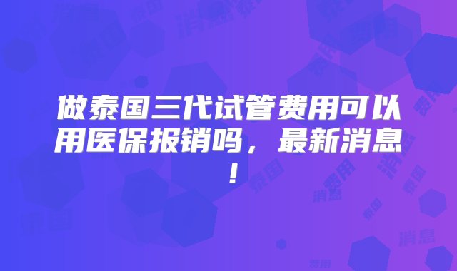 做泰国三代试管费用可以用医保报销吗，最新消息！