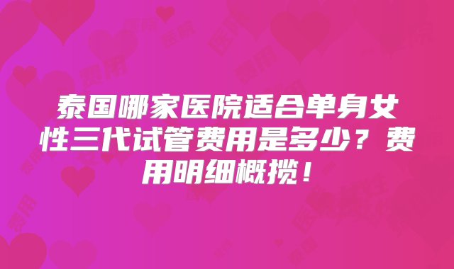 泰国哪家医院适合单身女性三代试管费用是多少？费用明细概揽！