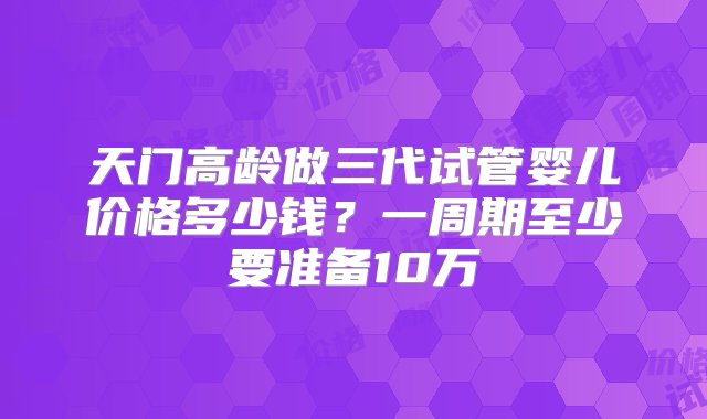 天门高龄做三代试管婴儿价格多少钱？一周期至少要准备10万