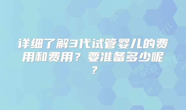 详细了解3代试管婴儿的费用和费用？要准备多少呢？