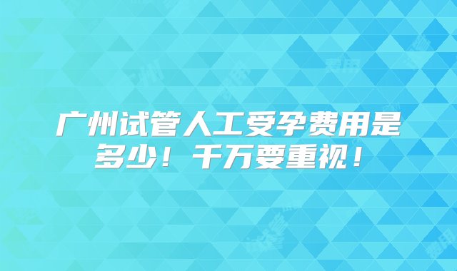 广州试管人工受孕费用是多少！千万要重视！