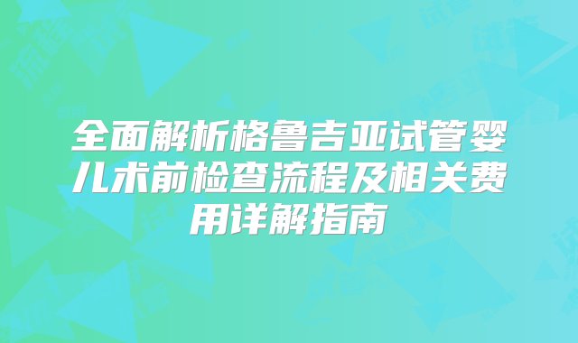 全面解析格鲁吉亚试管婴儿术前检查流程及相关费用详解指南