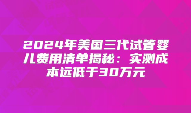 2024年美国三代试管婴儿费用清单揭秘：实测成本远低于30万元