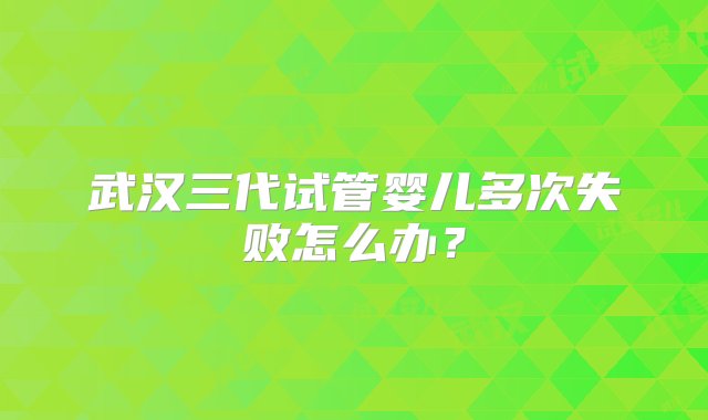 武汉三代试管婴儿多次失败怎么办？