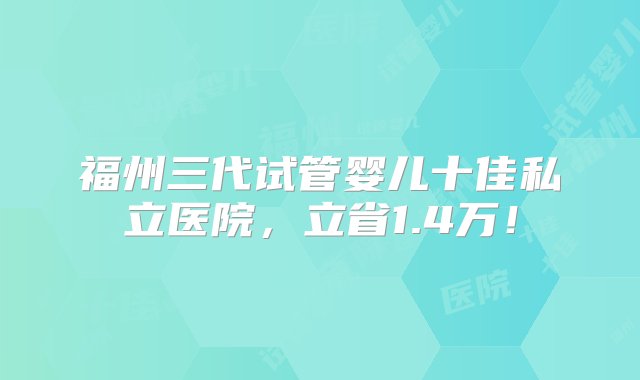 福州三代试管婴儿十佳私立医院，立省1.4万！