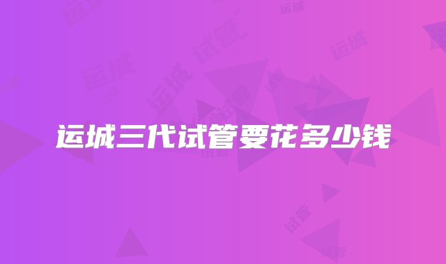 运城三代试管要花多少钱