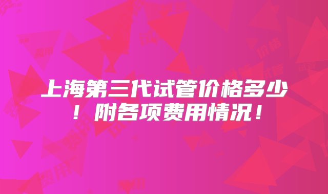 上海第三代试管价格多少！附各项费用情况！