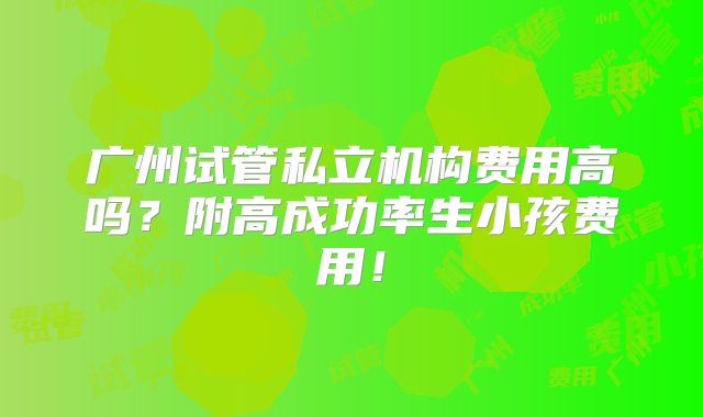 广州试管私立机构费用高吗？附高成功率生小孩费用！