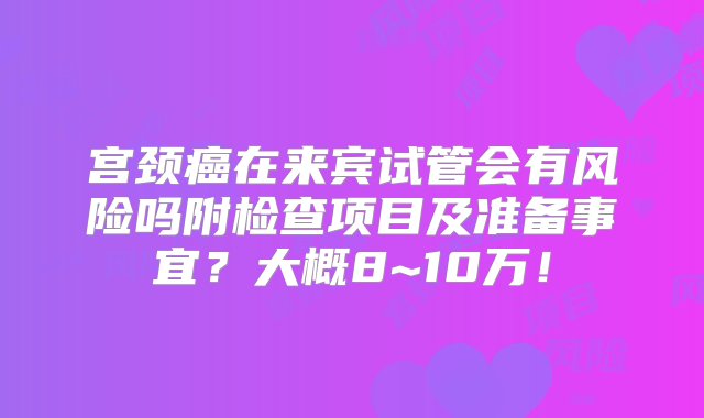 宫颈癌在来宾试管会有风险吗附检查项目及准备事宜？大概8~10万！