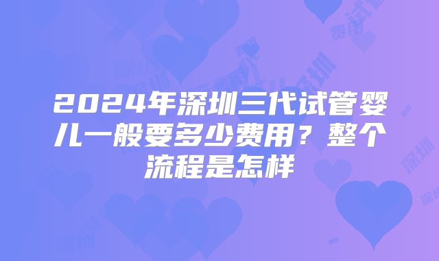 2024年深圳三代试管婴儿一般要多少费用？整个流程是怎样