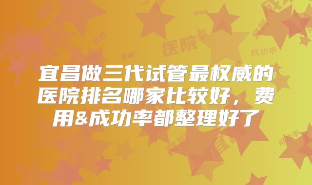 宜昌做三代试管最权威的医院排名哪家比较好，费用&成功率都整理好了