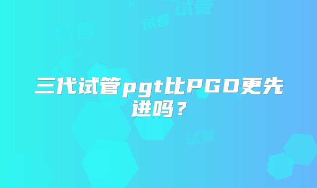 三代试管pgt比PGD更先进吗？