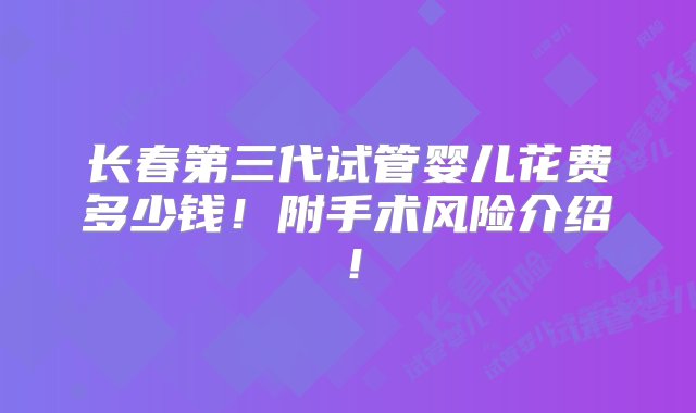 长春第三代试管婴儿花费多少钱！附手术风险介绍！