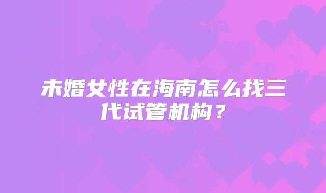 未婚女性在海南怎么找三代试管机构？