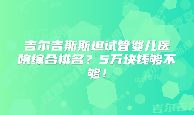 吉尔吉斯斯坦试管婴儿医院综合排名？5万块钱够不够！