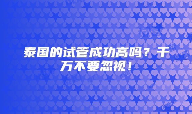 泰国的试管成功高吗？千万不要忽视！