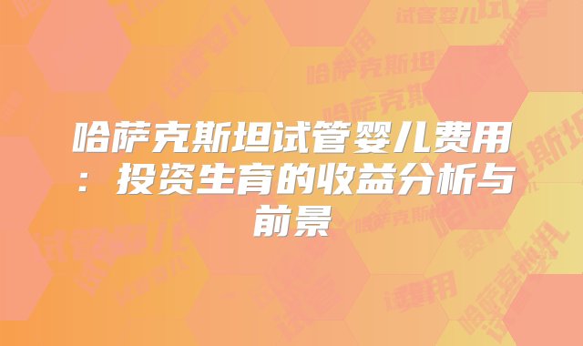 哈萨克斯坦试管婴儿费用：投资生育的收益分析与前景