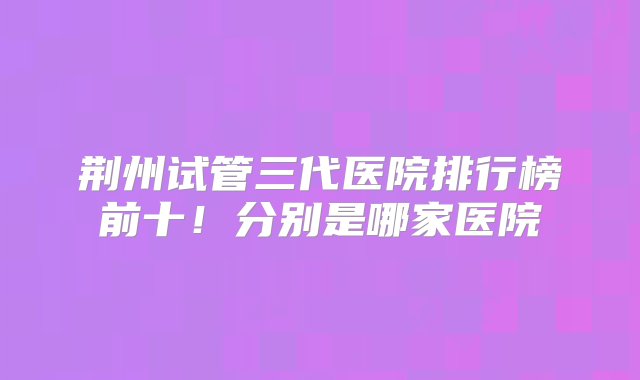 荆州试管三代医院排行榜前十！分别是哪家医院