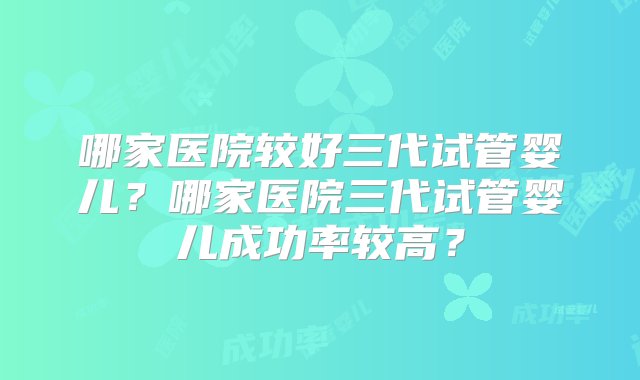 哪家医院较好三代试管婴儿？哪家医院三代试管婴儿成功率较高？