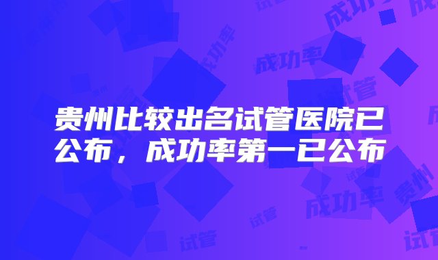 贵州比较出名试管医院已公布，成功率第一已公布