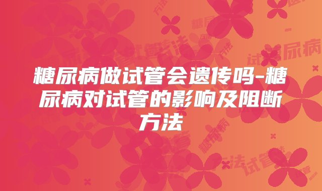 糖尿病做试管会遗传吗-糖尿病对试管的影响及阻断方法