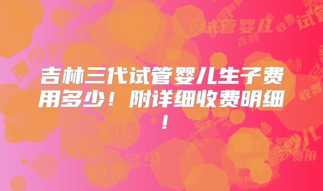 吉林三代试管婴儿生子费用多少！附详细收费明细！