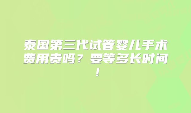 泰国第三代试管婴儿手术费用贵吗？要等多长时间！