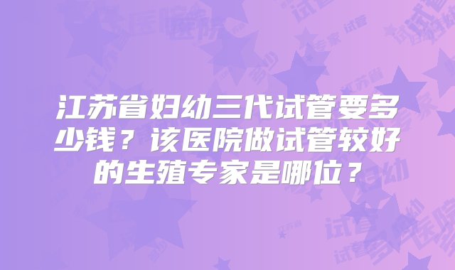 江苏省妇幼三代试管要多少钱？该医院做试管较好的生殖专家是哪位？