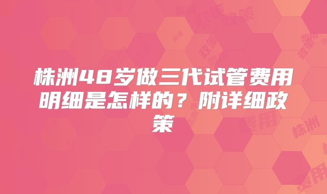 株洲48岁做三代试管费用明细是怎样的？附详细政策