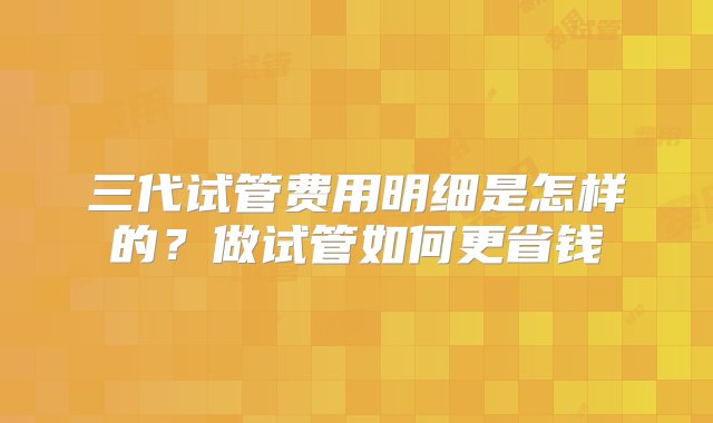 三代试管费用明细是怎样的？做试管如何更省钱