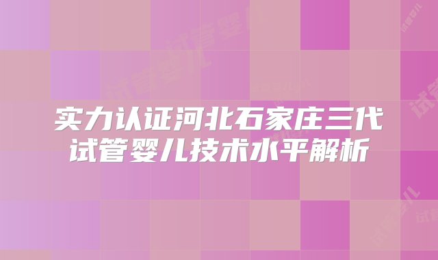 实力认证河北石家庄三代试管婴儿技术水平解析