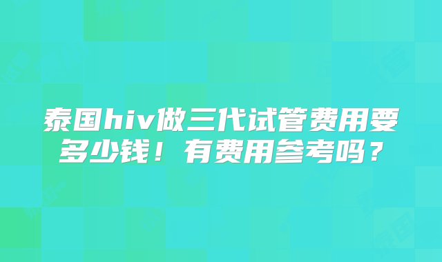 泰国hiv做三代试管费用要多少钱！有费用参考吗？