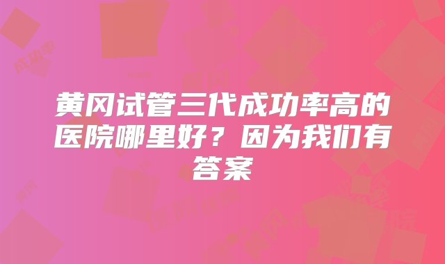 黄冈试管三代成功率高的医院哪里好？因为我们有答案